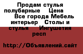 Продам стулья полубарные  › Цена ­ 13 000 - Все города Мебель, интерьер » Столы и стулья   . Ингушетия респ.